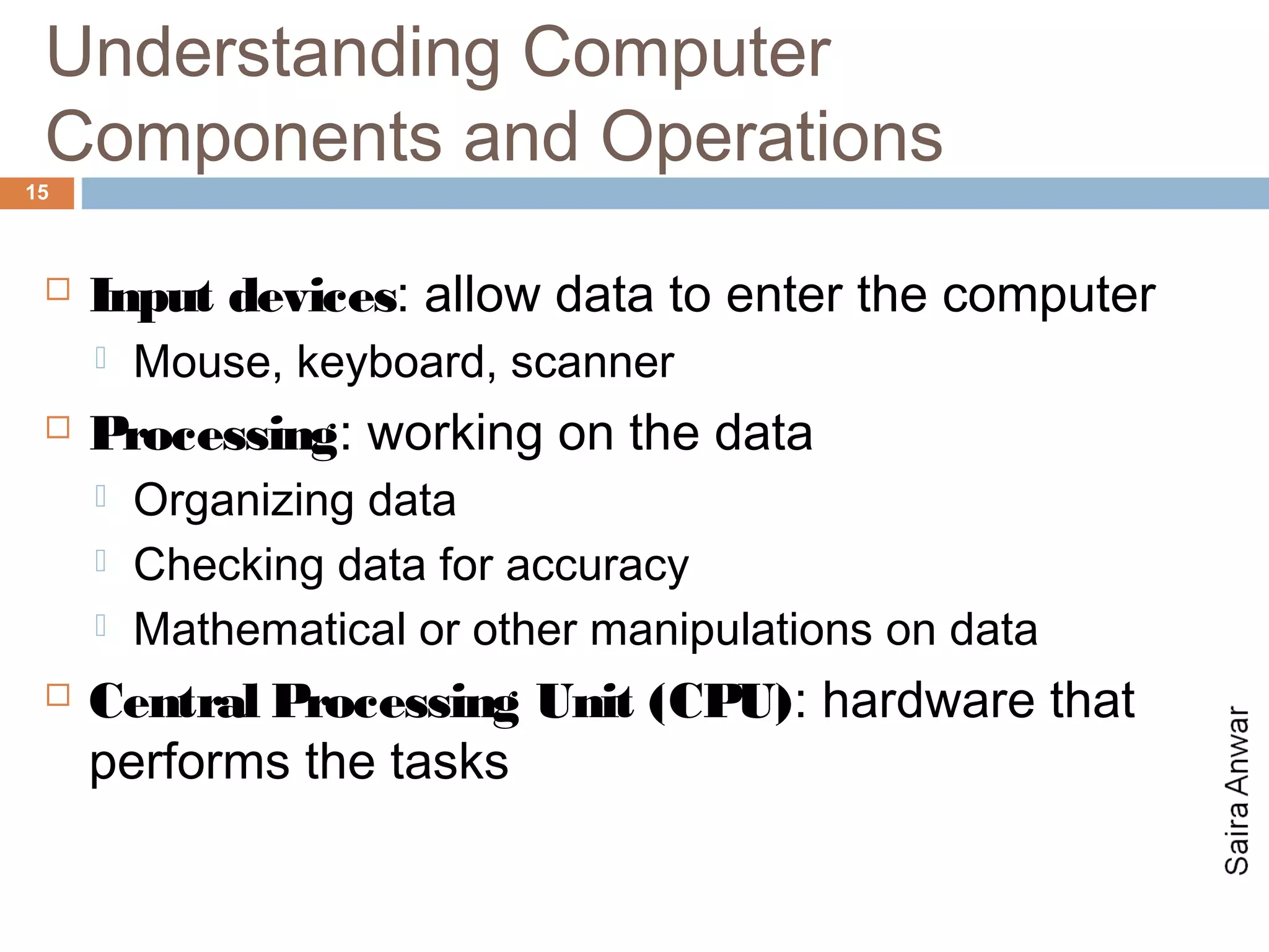 Understanding Computer
 Components and Operations
15



    Input devices: allow data to enter the computer
        Mouse, keyboard, scanner
    Processing: working on the data
        Organizing data
        Checking data for accuracy
        Mathematical or other manipulations on data
    Central Processing Unit (CPU): hardware that
     performs the tasks
 