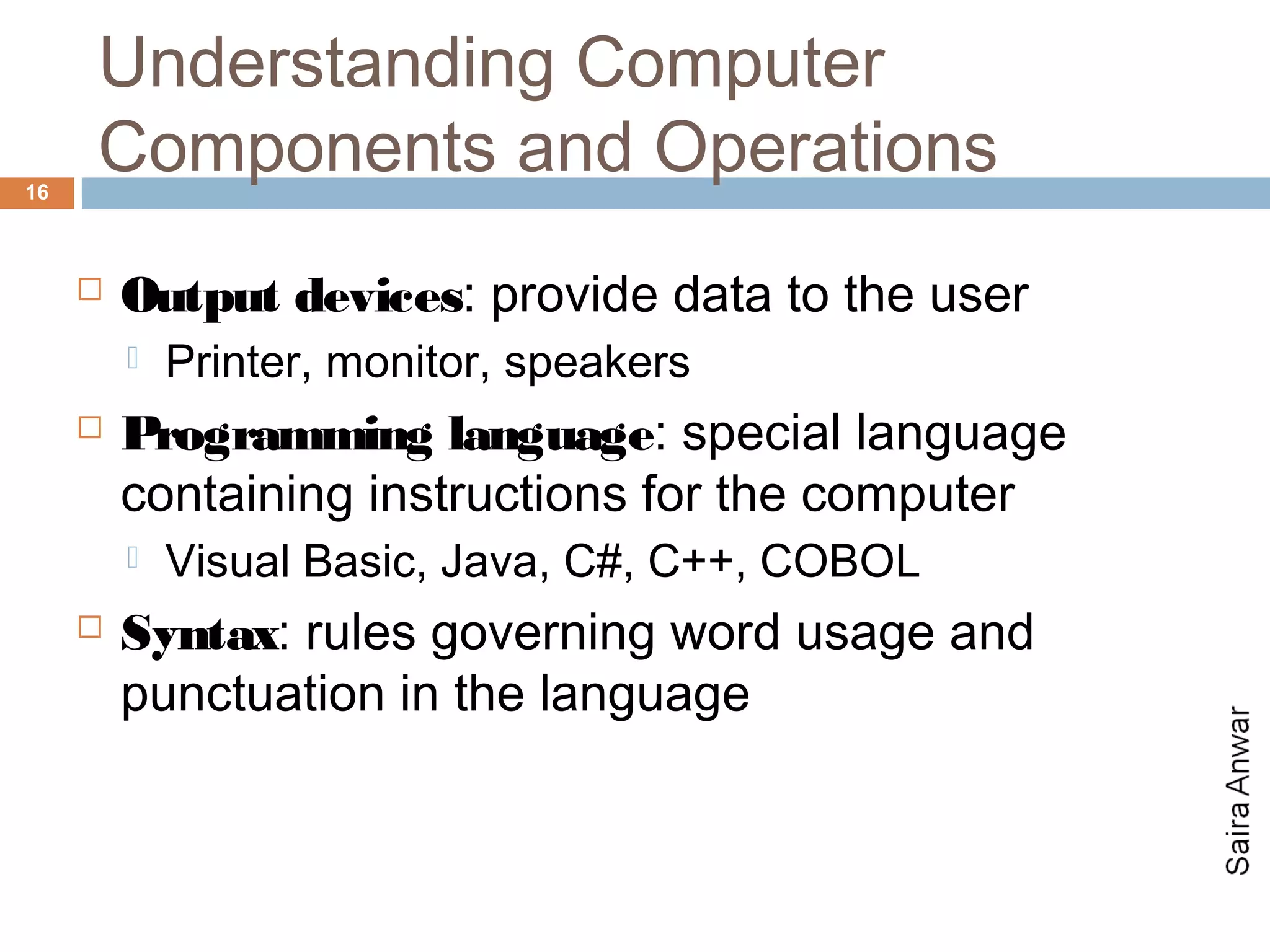Understanding Computer
16
     Components and Operations
        Output devices: provide data to the user
            Printer, monitor, speakers
        Programming language: special language
         containing instructions for the computer
            Visual Basic, Java, C#, C++, COBOL
        Syntax: rules governing word usage and
         punctuation in the language
 
