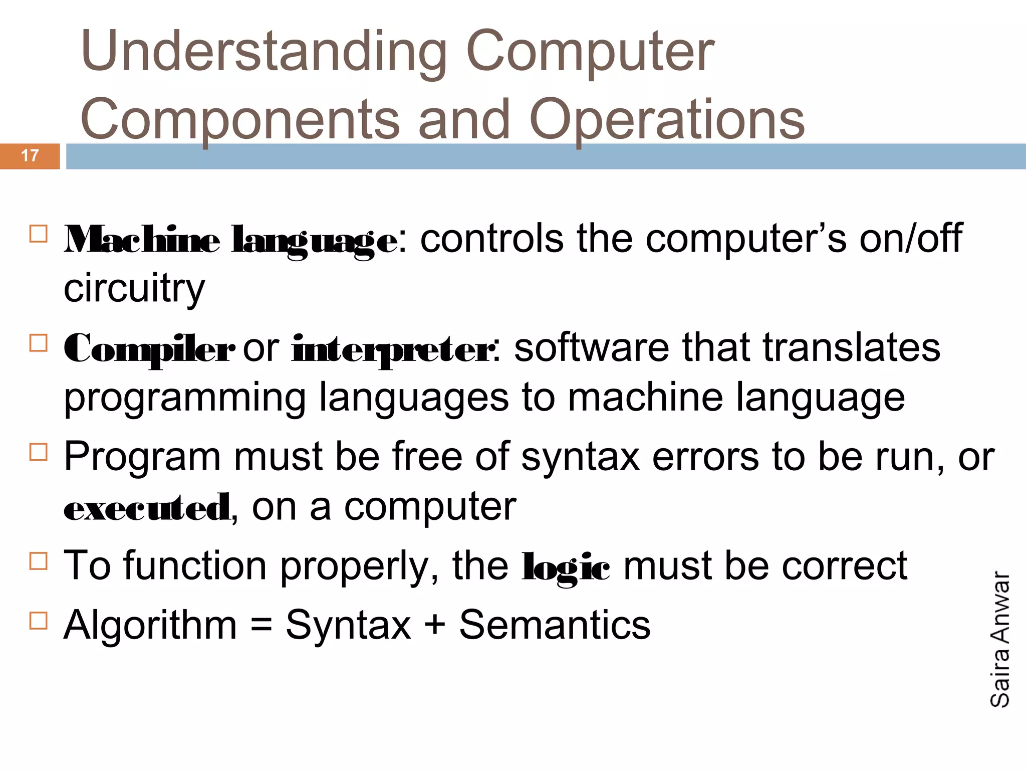 Understanding Computer
17
     Components and Operations
    Machine language: controls the computer’s on/off
     circuitry
    Compiler or interpreter: software that translates
     programming languages to machine language
    Program must be free of syntax errors to be run, or
     executed, on a computer
    To function properly, the logic must be correct
    Algorithm = Syntax + Semantics
 