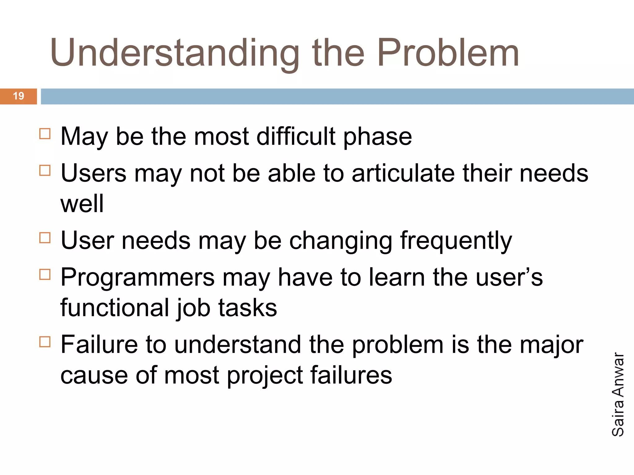 Understanding the Problem
19


        May be the most difficult phase
        Users may not be able to articulate their needs
         well
        User needs may be changing frequently
        Programmers may have to learn the user’s
         functional job tasks
        Failure to understand the problem is the major
         cause of most project failures
 