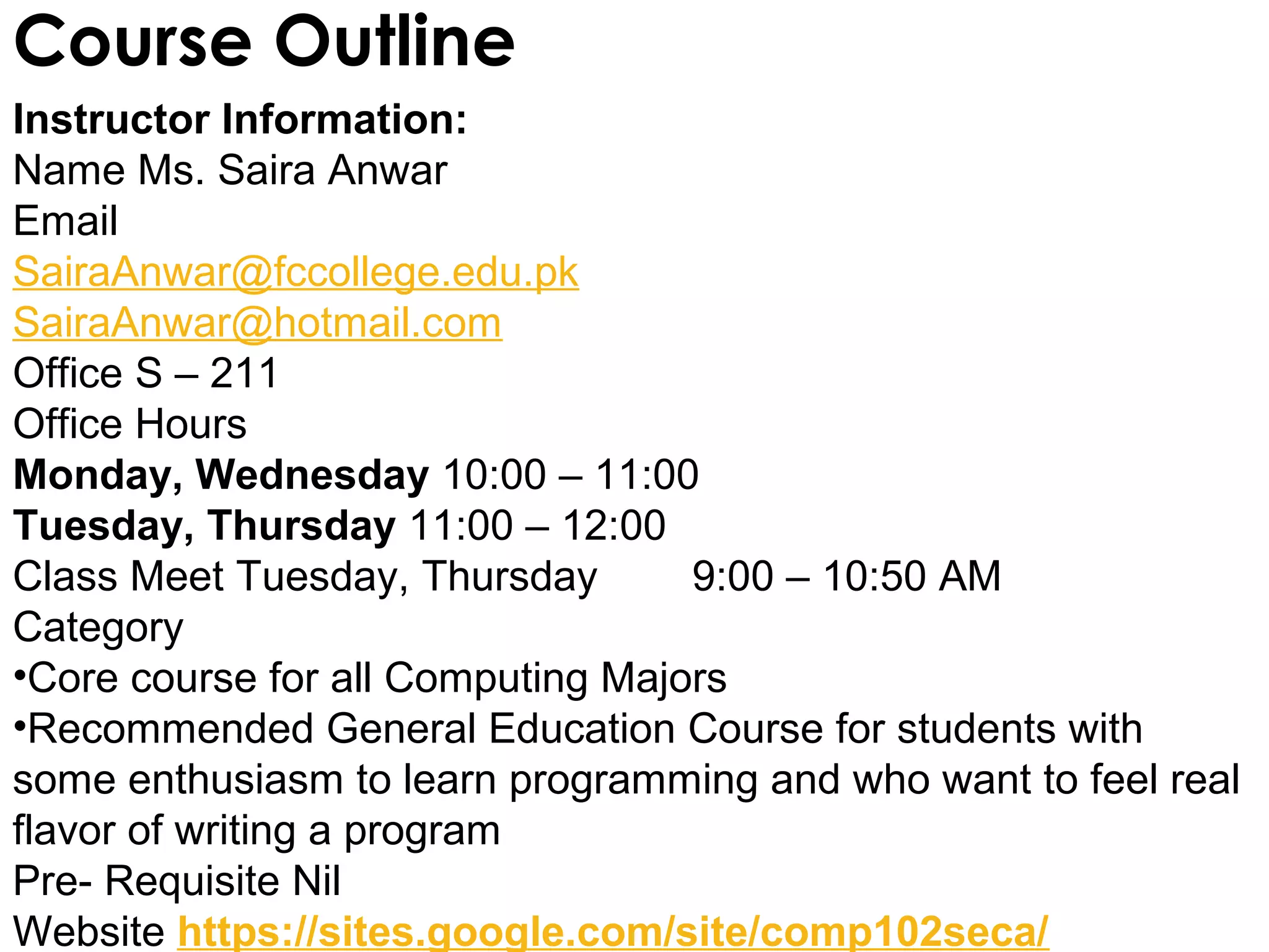 Course Outline
Instructor Information:
Name Ms. Saira Anwar
Email
SairaAnwar@fccollege.edu.pk
SairaAnwar@hotmail.com
Office S – 211
Office Hours
Monday, Wednesday 10:00 – 11:00
Tuesday, Thursday 11:00 – 12:00
Class Meet Tuesday, Thursday       9:00 – 10:50 AM
Category
•Core course for all Computing Majors
•Recommended General Education Course for students with
some enthusiasm to learn programming and who want to feel real
flavor of writing a program
Pre- Requisite Nil
Website https://sites.google.com/site/comp102seca/
 