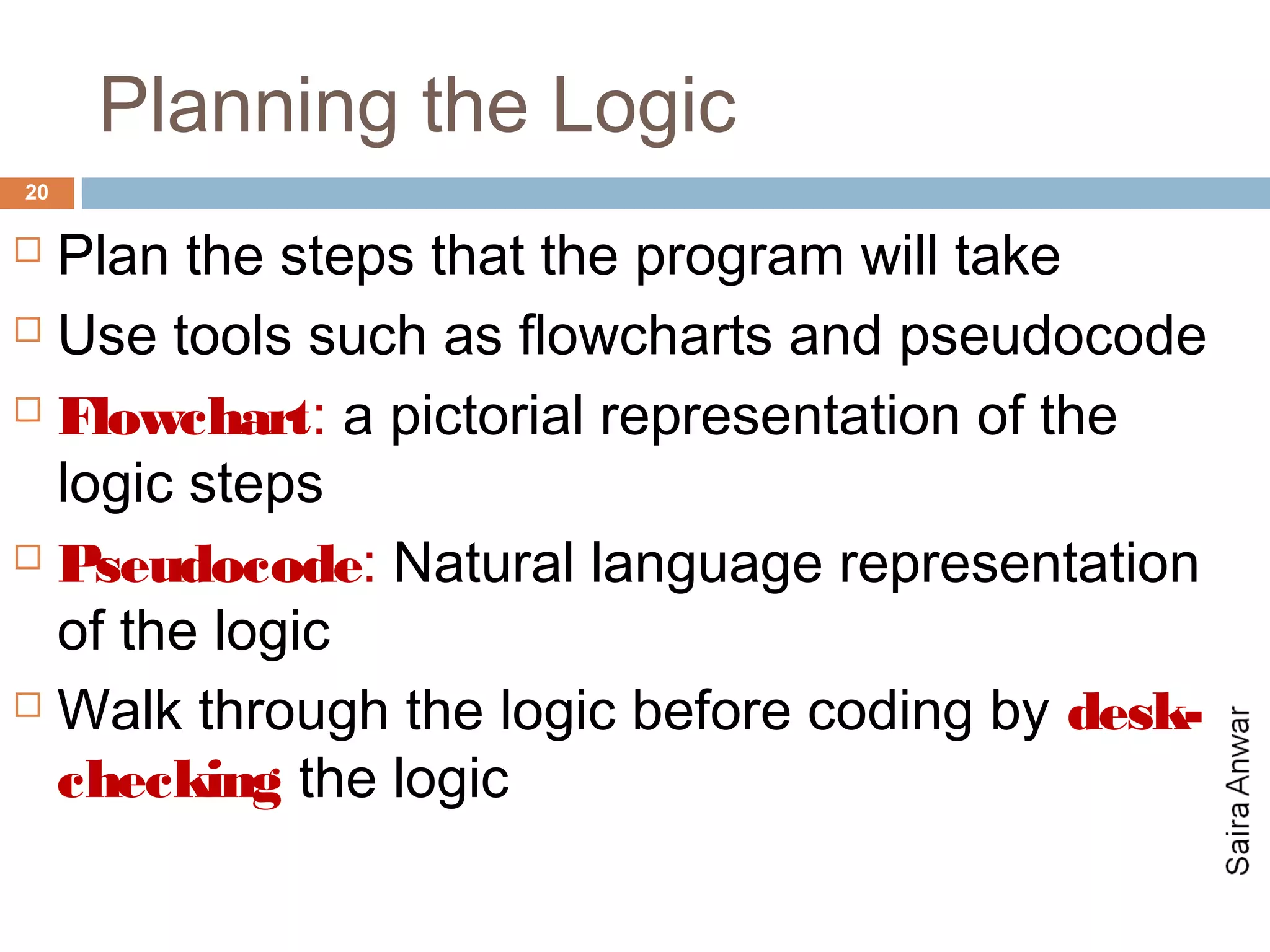 Planning the Logic
20

 Plan the steps that the program will take
 Use tools such as flowcharts and pseudocode

 Flowchart: a pictorial representation of the

  logic steps
 Pseudocode: Natural language representation

  of the logic
 Walk through the logic before coding by desk-

  checking the logic
 