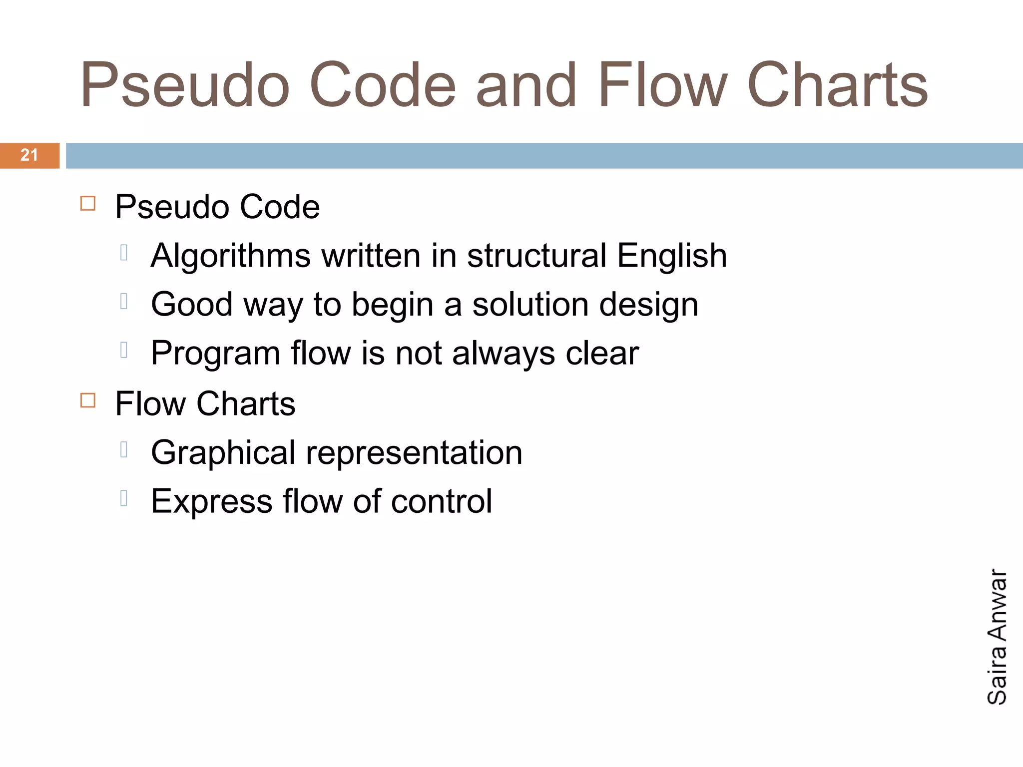 Pseudo Code and Flow Charts
21

        Pseudo Code
          Algorithms written in structural English

          Good way to begin a solution design

          Program flow is not always clear

        Flow Charts
          Graphical representation

          Express flow of control
 