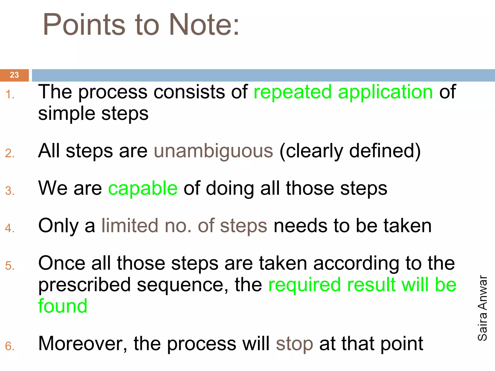 Points to Note:
23

1.   The process consists of repeated application of
     simple steps
2.   All steps are unambiguous (clearly defined)
3.   We are capable of doing all those steps
4.   Only a limited no. of steps needs to be taken
5.   Once all those steps are taken according to the
     prescribed sequence, the required result will be
     found
6.   Moreover, the process will stop at that point
 