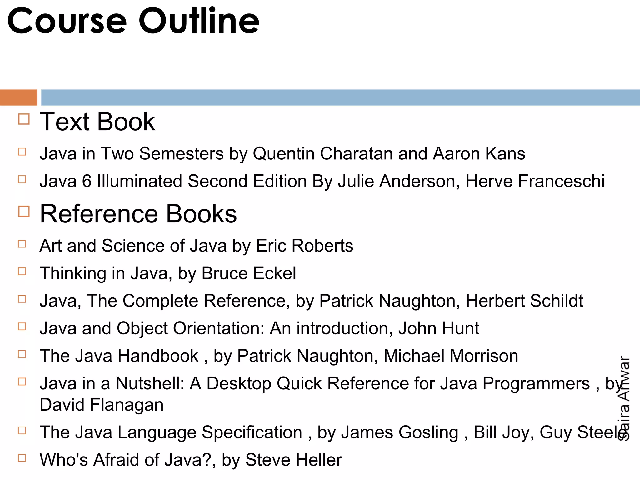 Course Outline

   Text Book
   Java in Two Semesters by Quentin Charatan and Aaron Kans
   Java 6 Illuminated Second Edition By Julie Anderson, Herve Franceschi
   Reference Books
   Art and Science of Java by Eric Roberts
   Thinking in Java, by Bruce Eckel
   Java, The Complete Reference, by Patrick Naughton, Herbert Schildt
   Java and Object Orientation: An introduction, John Hunt
   The Java Handbook , by Patrick Naughton, Michael Morrison
   Java in a Nutshell: A Desktop Quick Reference for Java Programmers , by
    David Flanagan
   The Java Language Specification , by James Gosling , Bill Joy, Guy Steele
   Who's Afraid of Java?, by Steve Heller
 