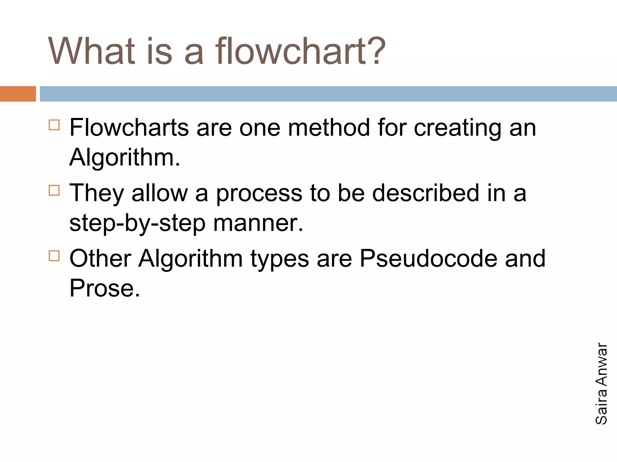 What is a flowchart?
   Flowcharts are one method for creating an
    Algorithm.
   They allow a process to be described in a
    step-by-step manner.
   Other Algorithm types are Pseudocode and
    Prose.
 