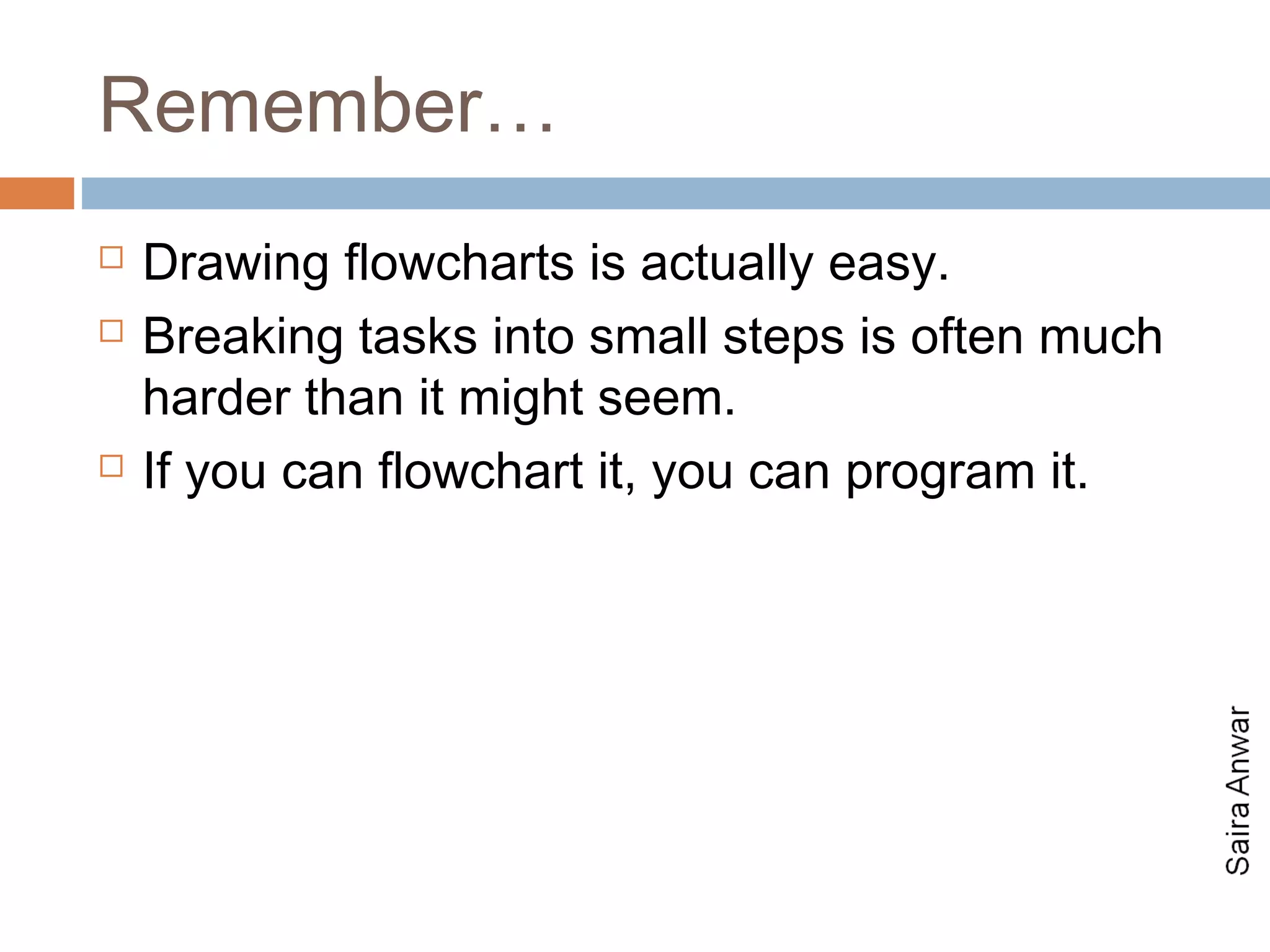 Remember…
   Drawing flowcharts is actually easy.
   Breaking tasks into small steps is often much
    harder than it might seem.
   If you can flowchart it, you can program it.
 
