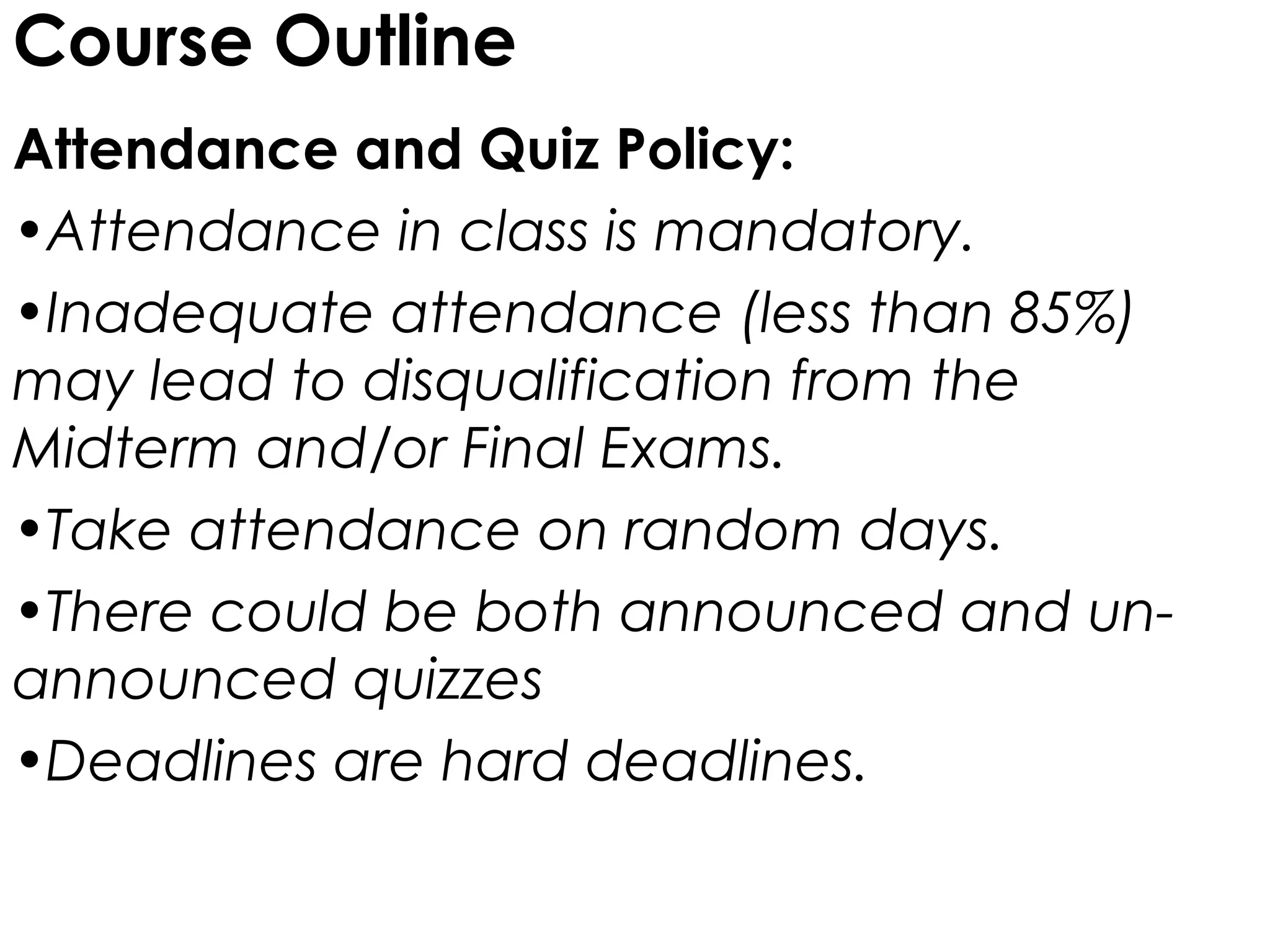Course Outline
Attendance and Quiz Policy:
•Attendance in class is mandatory.
•Inadequate attendance (less than 85%)
may lead to disqualification from the
Midterm and/or Final Exams.
•Take attendance on random days.
•There could be both announced and un-
announced quizzes
•Deadlines are hard deadlines.
 