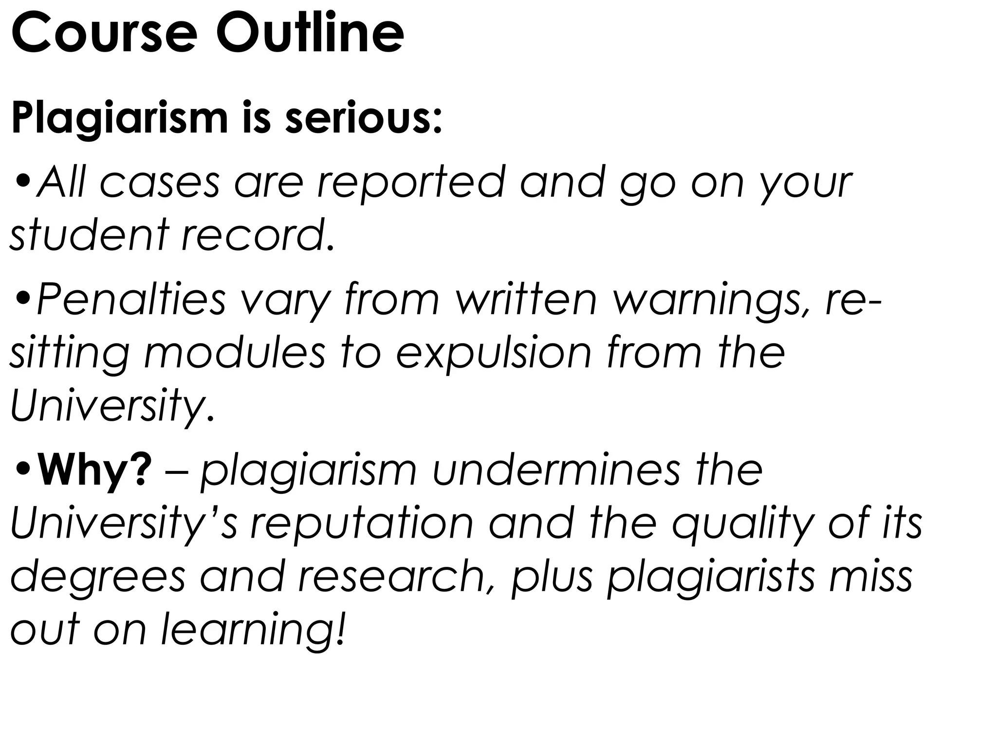 Course Outline
Plagiarism is serious:
•All cases are reported and go on your
student record.
•Penalties vary from written warnings, re-
sitting modules to expulsion from the
University.
•Why? – plagiarism undermines the
University’s reputation and the quality of its
degrees and research, plus plagiarists miss
out on learning!
 