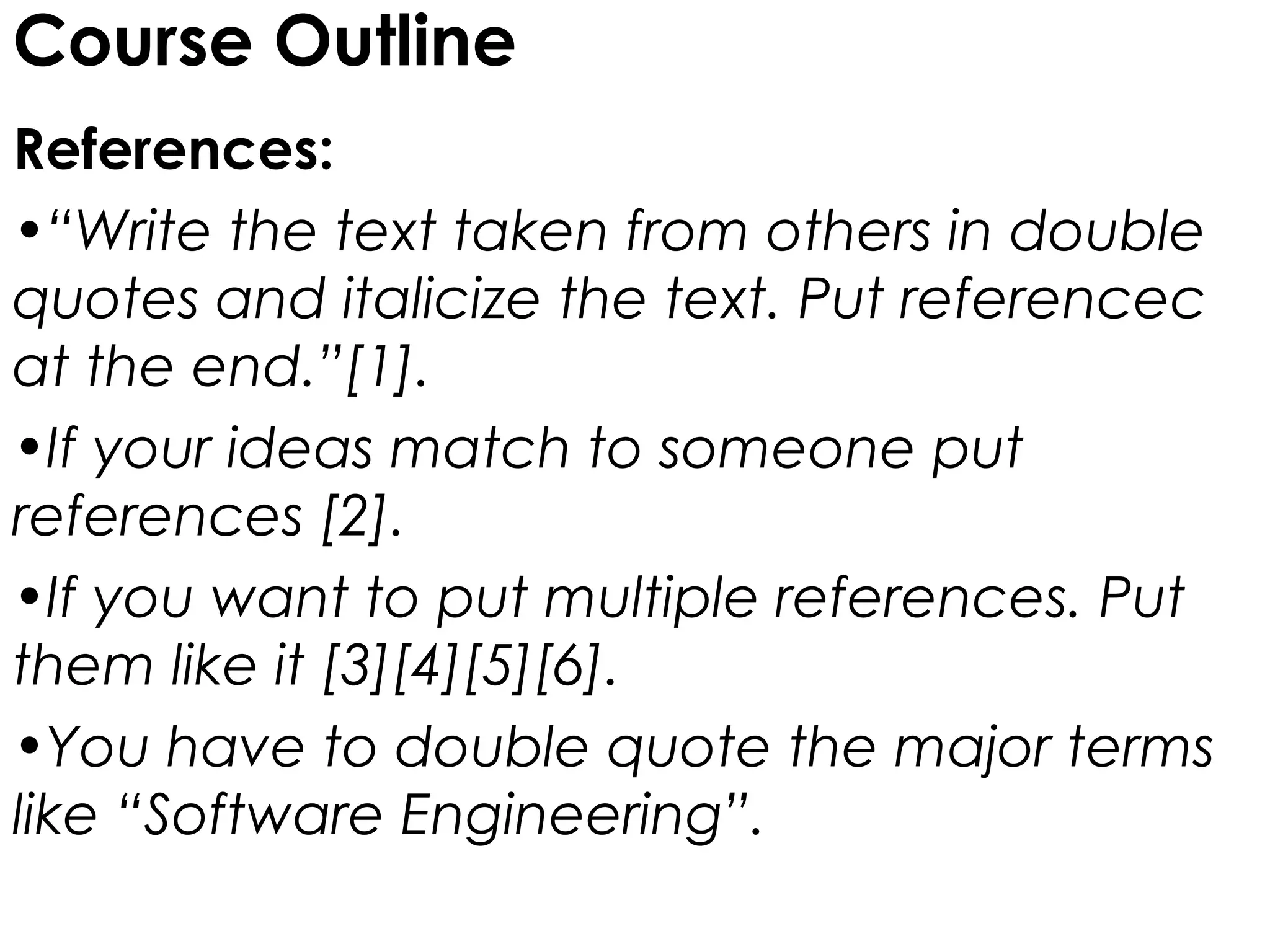 Course Outline
References:
•“Write the text taken from others in double
quotes and italicize the text. Put referencec
at the end.”[1].
•If your ideas match to someone put
references [2].
•If you want to put multiple references. Put
them like it [3][4][5][6].
•You have to double quote the major terms
like “Software Engineering”.
 