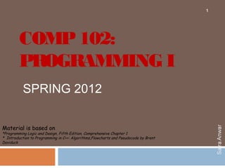 1




         COMP 102:
         PROGRAMMING I
           SPRING 2012

Material is based on
*Programming Logic and Design, Fifth Edition, Comprehensive Chapter 1
* Introduction to Programming in C++: Algorithms,Flowcharts and Pseudocode by Brent
Daviduck
 