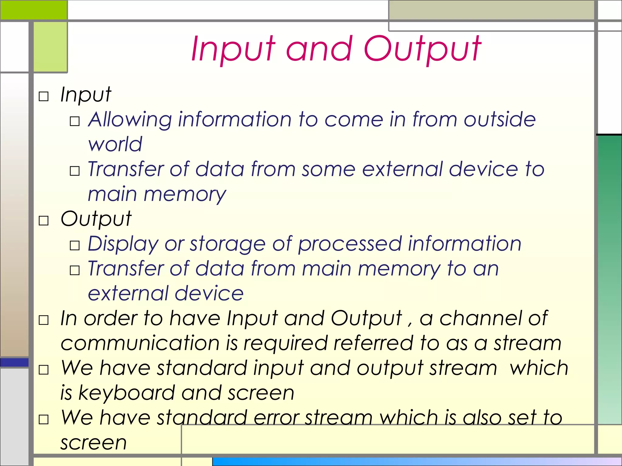 Input and Output
□ Input
   □ Allowing information to come in from outside
      world
   □ Transfer of data from some external device to
      main memory
□ Output
   □ Display or storage of processed information
   □ Transfer of data from main memory to an
      external device
□ In order to have Input and Output , a channel of
  communication is required referred to as a stream
□ We have standard input and output stream which
  is keyboard and screen
□ We have standard error stream which is also set to
  screen
 