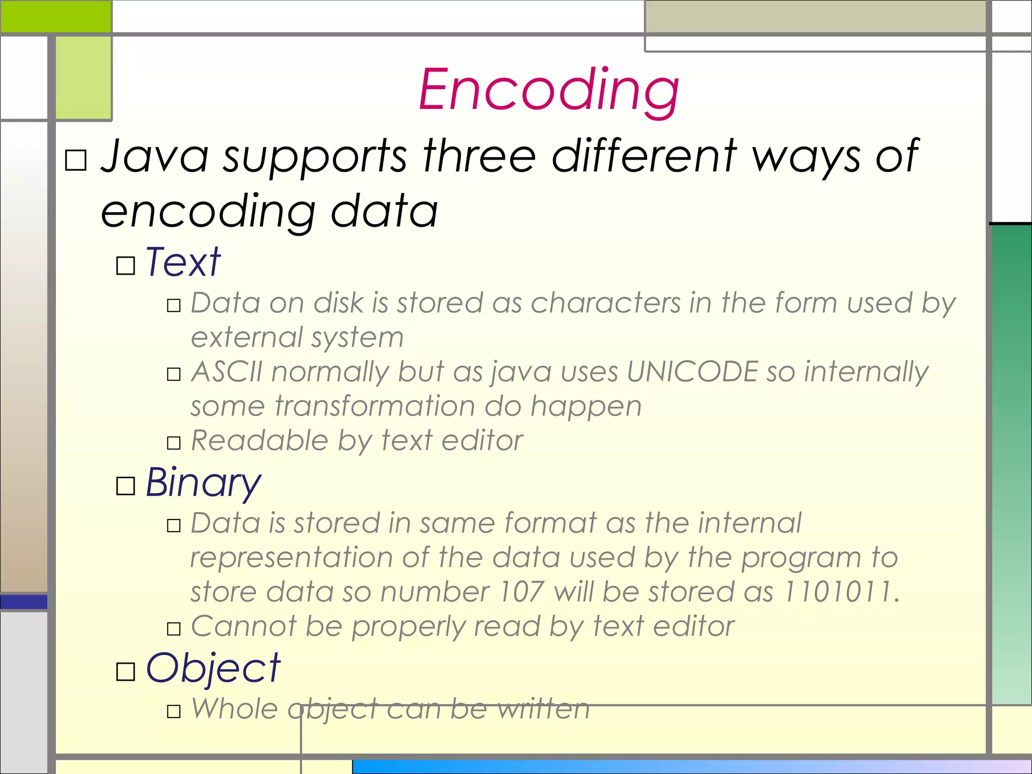 Encoding
□ Java supports three different ways of
  encoding data
  □ Text
    □ Data on disk is stored as characters in the form used by
      external system
    □ ASCII normally but as java uses UNICODE so internally
      some transformation do happen
    □ Readable by text editor
  □ Binary
    □ Data is stored in same format as the internal
      representation of the data used by the program to
      store data so number 107 will be stored as 1101011.
    □ Cannot be properly read by text editor
  □ Object
    □ Whole object can be written
 