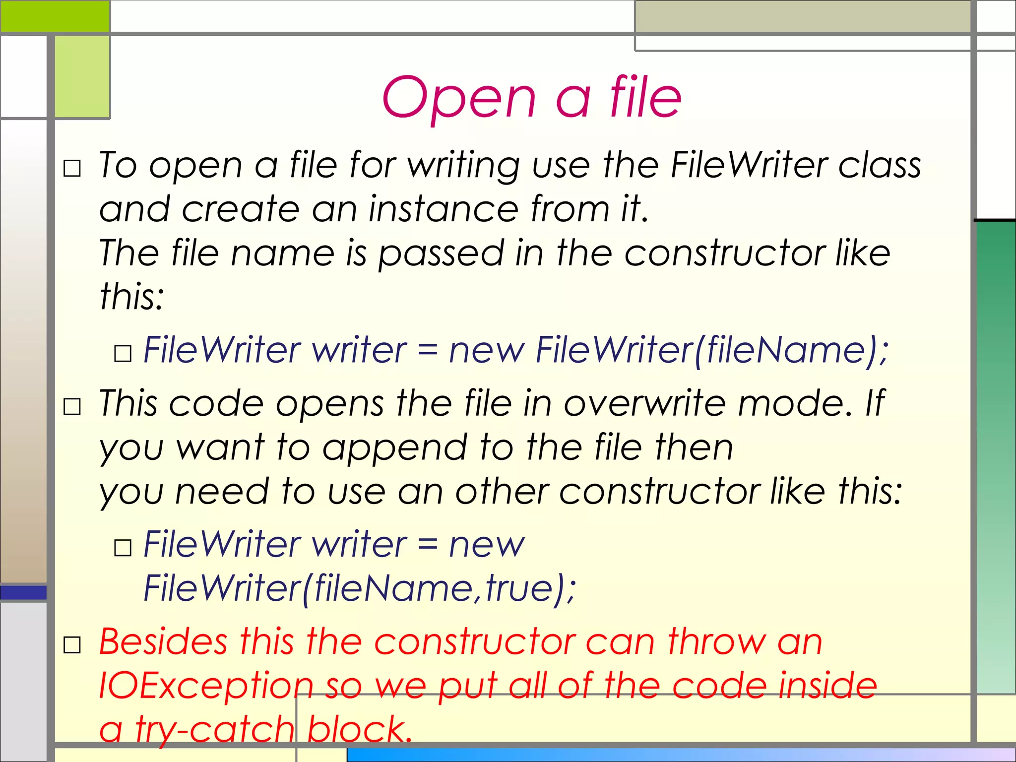 Open a file
□ To open a file for writing use the FileWriter class
  and create an instance from it.
  The file name is passed in the constructor like
  this:
   □ FileWriter writer = new FileWriter(fileName);
□ This code opens the file in overwrite mode. If
  you want to append to the file then
  you need to use an other constructor like this:   
   □ FileWriter writer = new
     FileWriter(fileName,true);
□ Besides this the constructor can throw an
  IOException so we put all of the code inside
  a try-catch block.
 