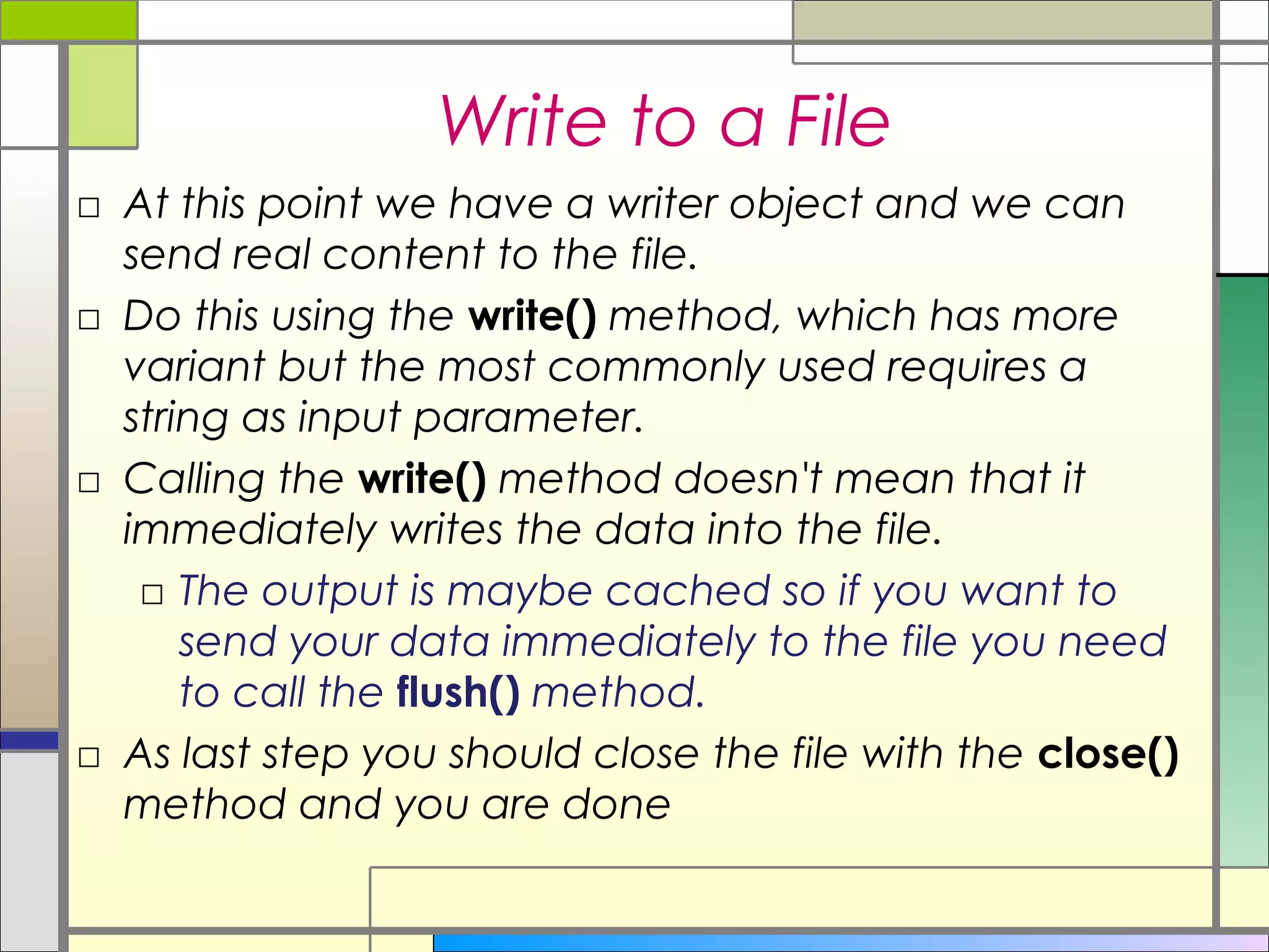 Write to a File
□ At this point we have a writer object and we can
  send real content to the file.
□ Do this using the write() method, which has more
  variant but the most commonly used requires a
  string as input parameter.
□ Calling the write() method doesn't mean that it
  immediately writes the data into the file.
   □ The output is maybe cached so if you want to
      send your data immediately to the file you need
      to call the flush() method.
□ As last step you should close the file with the close()
  method and you are done
 