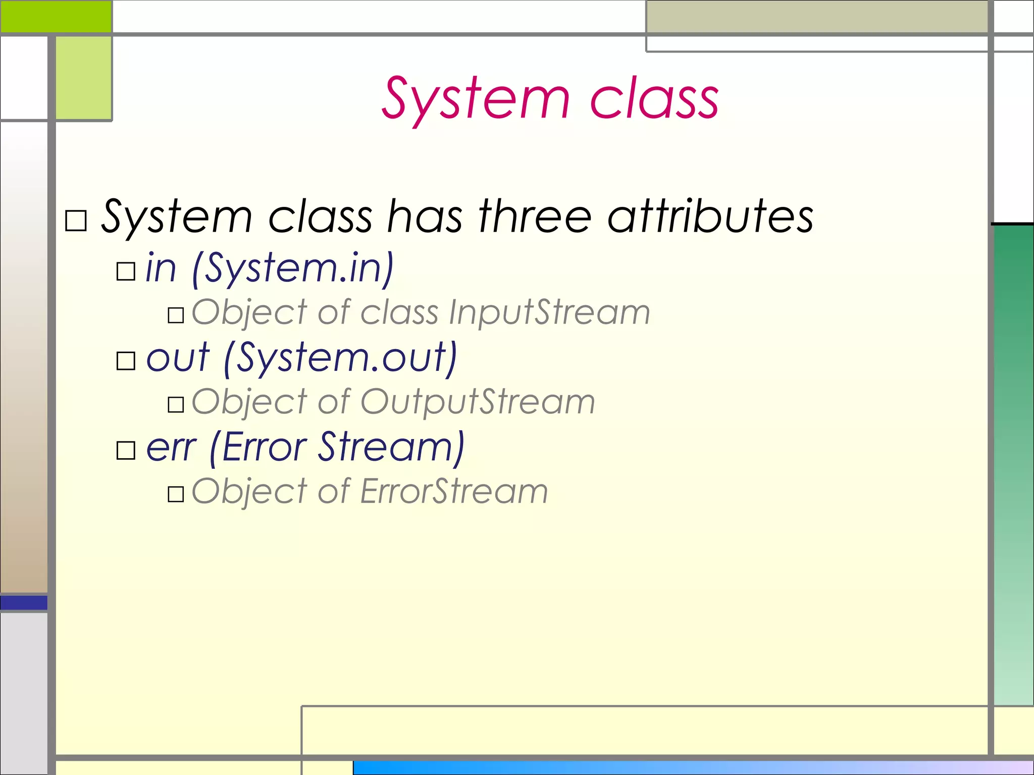 System class
□ System class has three attributes
  □ in (System.in)
    □ Object of class InputStream
  □ out (System.out)
    □ Object of OutputStream
  □ err (Error Stream)
    □ Object of ErrorStream
 
