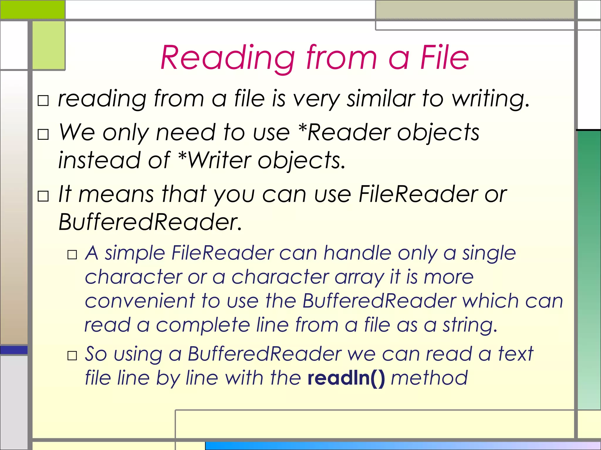 Reading from a File
□ reading from a file is very similar to writing.
□ We only need to use *Reader objects
  instead of *Writer objects.
□ It means that you can use FileReader or
  BufferedReader.
  □ A simple FileReader can handle only a single
    character or a character array it is more
    convenient to use the BufferedReader which can
    read a complete line from a file as a string.
  □ So using a BufferedReader we can read a text
    file line by line with the readln() method
 