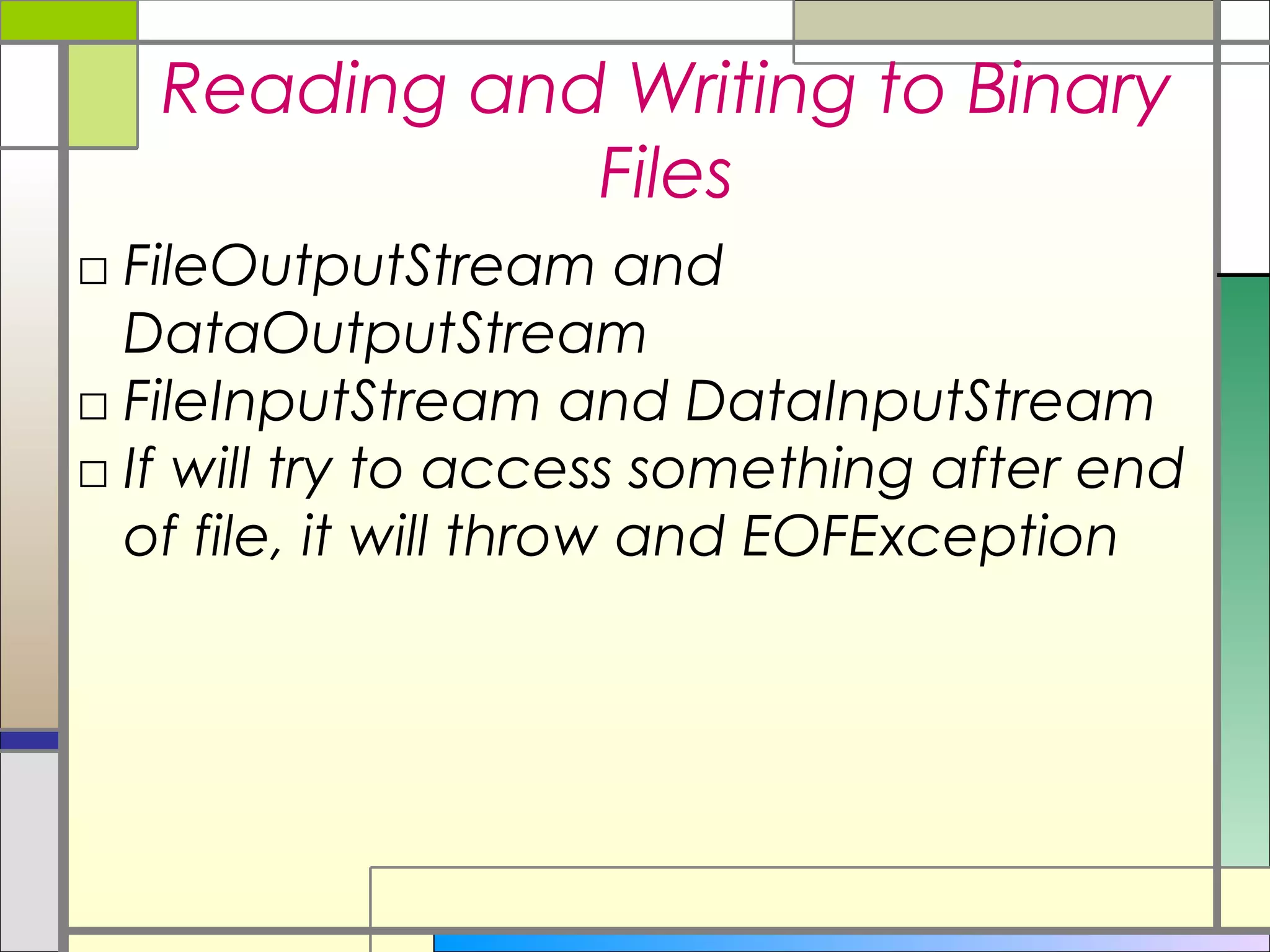 Reading and Writing to Binary
              Files
□ FileOutputStream and
  DataOutputStream
□ FileInputStream and DataInputStream
□ If will try to access something after end
  of file, it will throw and EOFException
 