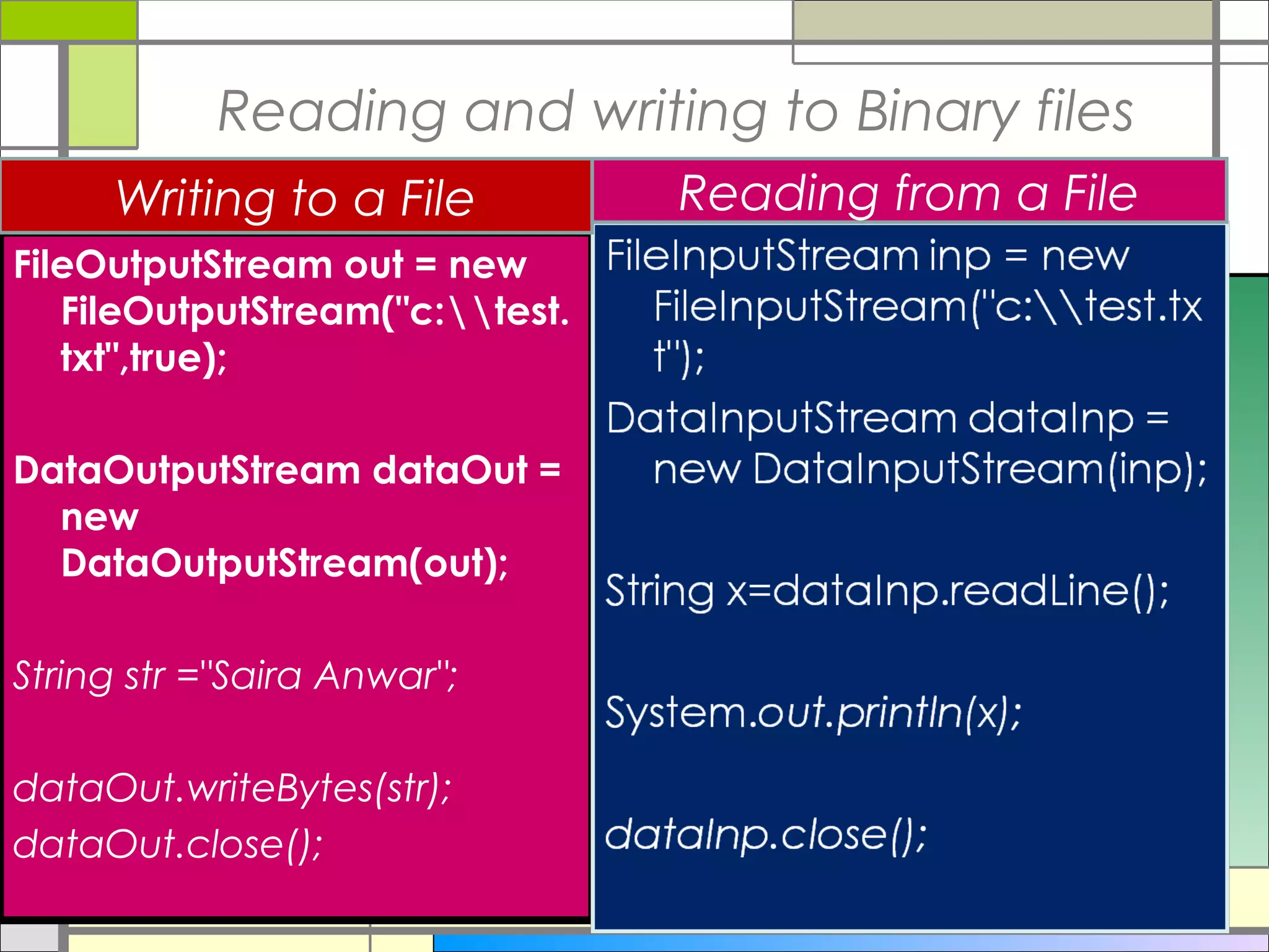 Reading and writing to Binary files
     Writing to a File           Reading from a File
FileOutputStream out = new
   FileOutputStream("c:test.
   txt",true);

DataOutputStream dataOut =
  new
  DataOutputStream(out);

String str ="Saira Anwar";

dataOut.writeBytes(str);
dataOut.close();
 