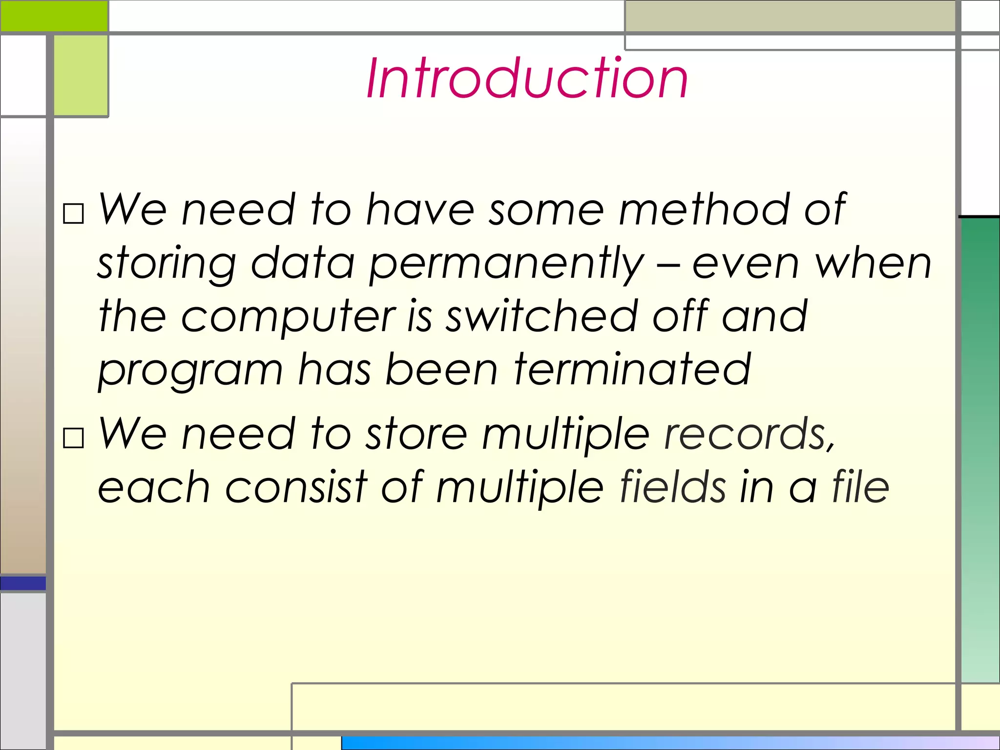 Introduction

□ We need to have some method of
  storing data permanently – even when
  the computer is switched off and
  program has been terminated
□ We need to store multiple records,
  each consist of multiple fields in a file
 