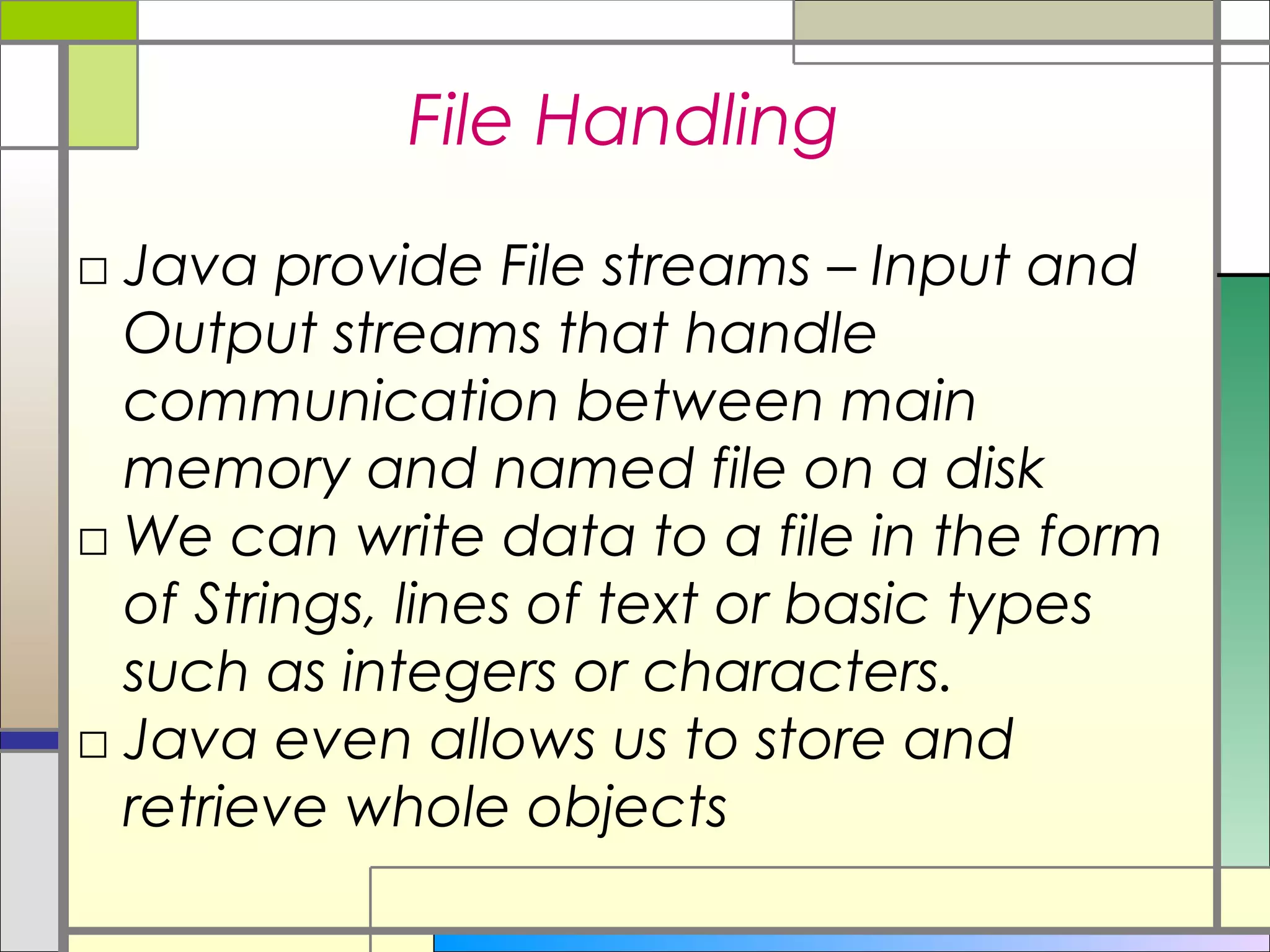 File Handling
□ Java provide File streams – Input and
  Output streams that handle
  communication between main
  memory and named file on a disk
□ We can write data to a file in the form
  of Strings, lines of text or basic types
  such as integers or characters.
□ Java even allows us to store and
  retrieve whole objects
 