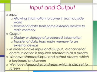 Input and Output
□ Input
   □ Allowing information to come in from outside
      world
   □ Transfer of data from some external device to
      main memory
□ Output
   □ Display or storage of processed information
   □ Transfer of data from main memory to an
      external device
□ In order to have Input and Output , a channel of
  communication is required referred to as a stream
□ We have standard input and output stream which
  is keyboard and screen
□ We have standard error stream which is also set to
  screen
 