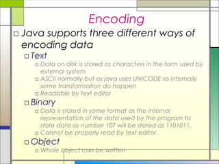 Encoding
□ Java supports three different ways of
  encoding data
  □ Text
    □ Data on disk is stored as characters in the form used by
      external system
    □ ASCII normally but as java uses UNICODE so internally
      some transformation do happen
    □ Readable by text editor
  □ Binary
    □ Data is stored in same format as the internal
      representation of the data used by the program to
      store data so number 107 will be stored as 1101011.
    □ Cannot be properly read by text editor
  □ Object
    □ Whole object can be written
 