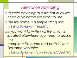 Filename handling
□ To write anything to a file first of all we
  need a file name we want to use.
□ The file name is a simple string like:
  □ String fileName = "test.txt";
□ If you want to write in a file which is
  located elsewhere you need to define
  the
  complete file name and path in your
  fileName variable:
  □ String fileName = "c:filedemotest.txt";
 