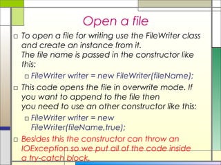 Open a file
□ To open a file for writing use the FileWriter class
  and create an instance from it.
  The file name is passed in the constructor like
  this:
   □ FileWriter writer = new FileWriter(fileName);
□ This code opens the file in overwrite mode. If
  you want to append to the file then
  you need to use an other constructor like this:   
   □ FileWriter writer = new
     FileWriter(fileName,true);
□ Besides this the constructor can throw an
  IOException so we put all of the code inside
  a try-catch block.
 