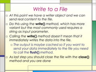 Write to a File
□ At this point we have a writer object and we can
  send real content to the file.
□ Do this using the write() method, which has more
  variant but the most commonly used requires a
  string as input parameter.
□ Calling the write() method doesn't mean that it
  immediately writes the data into the file.
   □ The output is maybe cached so if you want to
      send your data immediately to the file you need
      to call the flush() method.
□ As last step you should close the file with the close()
  method and you are done
 