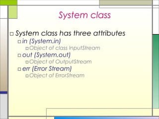 System class
□ System class has three attributes
  □ in (System.in)
    □ Object of class InputStream
  □ out (System.out)
    □ Object of OutputStream
  □ err (Error Stream)
    □ Object of ErrorStream
 