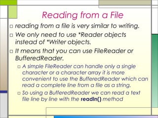 Reading from a File
□ reading from a file is very similar to writing.
□ We only need to use *Reader objects
  instead of *Writer objects.
□ It means that you can use FileReader or
  BufferedReader.
  □ A simple FileReader can handle only a single
    character or a character array it is more
    convenient to use the BufferedReader which can
    read a complete line from a file as a string.
  □ So using a BufferedReader we can read a text
    file line by line with the readln() method
 