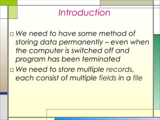 Introduction

□ We need to have some method of
  storing data permanently – even when
  the computer is switched off and
  program has been terminated
□ We need to store multiple records,
  each consist of multiple fields in a file
 