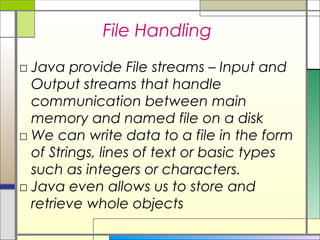 File Handling
□ Java provide File streams – Input and
  Output streams that handle
  communication between main
  memory and named file on a disk
□ We can write data to a file in the form
  of Strings, lines of text or basic types
  such as integers or characters.
□ Java even allows us to store and
  retrieve whole objects
 