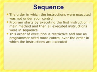  The order in which the instructions were executed
  was not under your control
 Program starts by executing the first instruction in
  main method and then all executed instructions
  were in sequence
 This order of execution is restrictive and one as
  programmer need more control over the order in
  which the instructions are executed
 