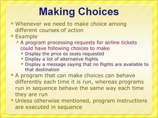  Whenever   we need to make choice among
  different courses of action
 Example
   A program processing requests for airline tickets
    could have following choices to make
      Display the price os seats requested
      Display a list of alternative flights
      Display a message saying that no flights are available to
       that destination
A  program that can make choices can behave
  differently each time it is run, whereas programs
  run in sequence behave the same way each time
  they are run
 Unless otherwise mentioned, program instructions
  are executed in sequence
 