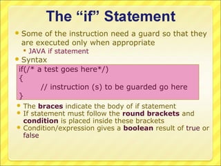  Some of the instruction need a guard so that they
 are executed only when appropriate
   JAVA if statement
 Syntax
if(/* a test goes here*/)
{
       // instruction (s) to be guarded go here
}
 The braces indicate the body of if statement
 If statement must follow the round brackets    and
  condition is placed inside these brackets
 Condition/expression gives a boolean result of true or
  false
 