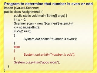 import java.util.Scanner;
public class Assignment1 {
       public static void main(String[] args) {
       int x = 0;
       Scanner scan = new Scanner(System.in);
       x = scan.nextInt();
       if(x%2 == 0)
       {
               System.out.println("number is even");
       }
       else
       {
               System.out.println("number is odd");
       }
       System.out.println(“good work");
  }
}
 