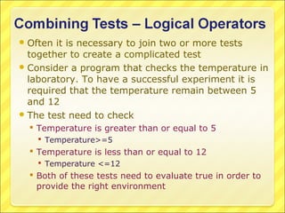  Often it is necessary to join two or more tests
  together to create a complicated test
 Consider a program that checks the temperature in
  laboratory. To have a successful experiment it is
  required that the temperature remain between 5
  and 12
 The test need to check
   Temperature is greater than or equal to 5
    Temperature>=5
   Temperature is less than or equal to 12
    Temperature <=12
   Both of these tests need to evaluate true in order to
    provide the right environment
 