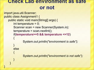 import java.util.Scanner;
public class Assignment1 {
   public static void main(String[] args) {
       int temperature = 0;
       Scanner scan = new Scanner(System.in);
       temperature = scan.nextInt();
       if(temperature>=5 && temperature <=12)
       {
               System.out.println("environment is safe");
       }
       else
       {
               System.out.println("environment is not safe");
       }
    }
}
 