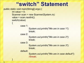 public static void main(String[] args) {
         int value = 0;
         Scanner scan = new Scanner(System.in);
         value = scan.nextInt();
         switch(value)
         {
                  case 1:
                           System.out.println("We are in case 1");
                           break;
                  case 2:
                           System.out.println("We are in case 2");
                           break;
                  case 3:
                           System.out.println("We are in case 3");
                           break;
                  default:
                           System.out.println("We are in case default");
                           //break;
         }
}
 