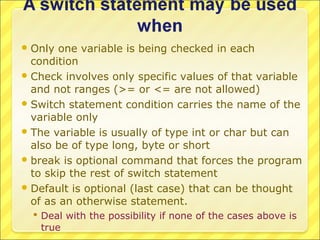  Only  one variable is being checked in each
  condition
 Check involves only specific values of that variable
  and not ranges (>= or <= are not allowed)
 Switch statement condition carries the name of the
  variable only
 The variable is usually of type int or char but can
  also be of type long, byte or short
 break is optional command that forces the program
  to skip the rest of switch statement
 Default is optional (last case) that can be thought
  of as an otherwise statement.
   Deal with the possibility if none of the cases above is
    true
 