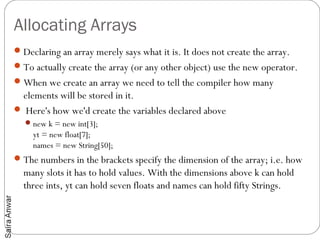 Allocating Arrays
 Declaring an array merely says what it is. It does not create the array.
 To actually create the array (or any other object) use the new operator.
 When we create an array we need to tell the compiler how many
 elements will be stored in it.
 Here's how we'd create the variables declared above
   new k = new int[3];
     yt = new float[7];
     names = new String[50];
 The numbers in the brackets specify the dimension of the array; i.e. how
  many slots it has to hold values. With the dimensions above k can hold
  three ints, yt can hold seven floats and names can hold fifty Strings. 
 