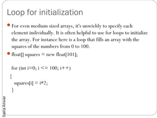 Loop for initialization
For even medium sized arrays, it's unwieldy to specify each
 element individually. It is often helpful to use for loops to initialize
 the array. For instance here is a loop that fills an array with the
 squares of the numbers from 0 to 100.
float[] squares = new float[101];

  for (int i=0; i <= 100; i++)
 {
    squares[i] = i*2;
  }
 