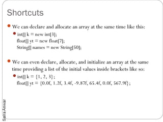 Shortcuts
We can declare and allocate an array at the same time like this:
  int[] k = new int[3];
    float[] yt = new float[7];
    String[] names = new String[50];

We can even declare, allocate, and initialize an array at the same
  time providing a list of the initial values inside brackets like so:
  int[] k = {1, 2, 3};
    float[] yt = {0.0f, 1.2f, 3.4f, -9.87f, 65.4f, 0.0f, 567.9f};
 