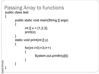 Passing Array to functions
public class test
{
       public static void main(String [] args)
       {
               int [] x = {1,2,3};
               print(x);
       }
       static void print(int [] y)
       {
               for(int i=0;i<3;i++)
               {
                        System.out.println(y[i]);
               }
       }
}
 