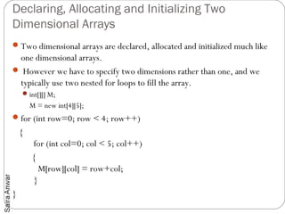 Declaring, Allocating and Initializing Two
Dimensional Arrays
 Two dimensional arrays are declared, allocated and initialized much like
 one dimensional arrays.
 However we have to specify two dimensions rather than one, and we
 typically use two nested for loops to fill the array.
      int[][] M;
       M = new int[4][5];
 for (int row=0; row < 4; row++)
    {
          for (int col=0; col < 5; col++)
         {
            M[row][col] = row+col;
          }
}
 