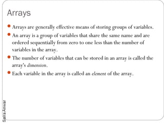 Arrays
Arrays are generally effective means of storing groups of variables.
An array is a group of variables that share the same name and are
 ordered sequentially from zero to one less than the number of
 variables in the array.
The number of variables that can be stored in an array is called the
 array's dimension.
Each variable in the array is called an element of the array.
 
