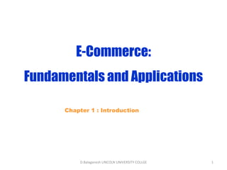 Subject Name Code Credit Hours
FUNDAMENTAL COMPUTER PRINCIPLE & PROGRAMMING
E-Commerce:
Fundamentals and Applications
Chapter 1 : Introduction
D.Balaganesh LINCOLN UNIVERSITY COLLGE 1
 