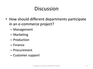 Subject Name Code Credit Hours
FUNDAMENTAL COMPUTER PRINCIPLE & PROGRAMMING
Discussion
• How should different departments participate
in an e-commerce project?
– Management
– Marketing
– Production
– Finance
– Procurement
– Customer support
D.Balaganesh LINCOLN UNIVERSITY COLLGE 10
 